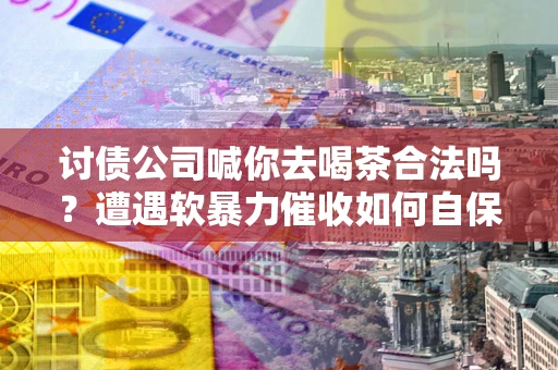 济南讨债公司喊你去喝茶合法吗？遭遇软暴力催收如何自保？