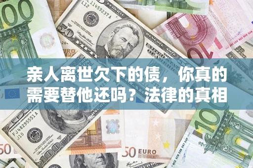 济南亲人离世欠下的债，你真的需要替他还吗？法律的真相或许与你想的不一样